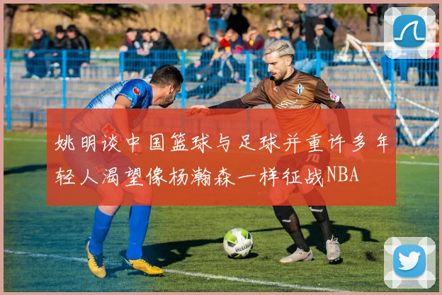 姚明谈中国篮球与足球并重许多年轻人渴望像杨瀚森一样征战NBA