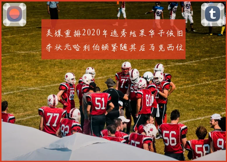 美媒重排2020年选秀结果华子依旧夺状元哈利伯顿紧随其后马克西位列探花