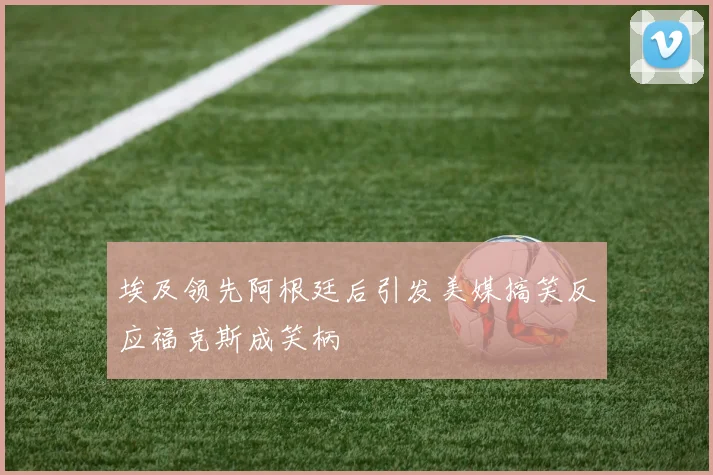 埃及领先阿根廷后引发美媒搞笑反应福克斯成笑柄