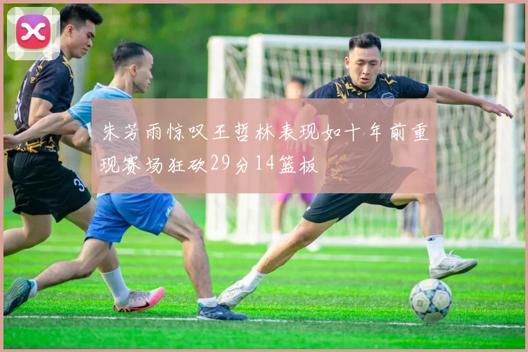朱芳雨惊叹王哲林表现如十年前重现赛场狂砍29分14篮板
