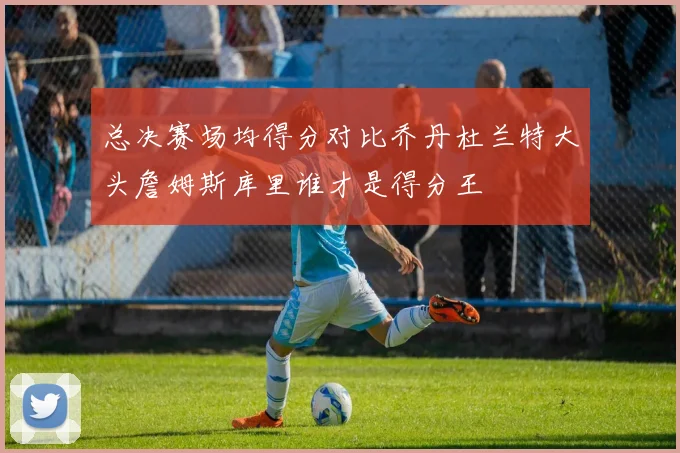 总决赛场均得分对比乔丹杜兰特大头詹姆斯库里谁才是得分王
