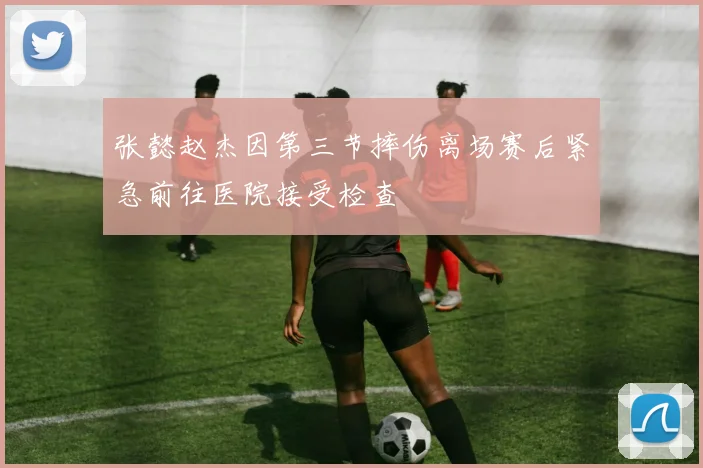 张懿赵杰因第三节摔伤离场赛后紧急前往医院接受检查