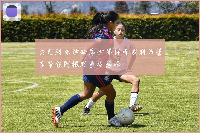 为巴列尔迪缺席世界杯而战利马誓言带领阿根廷重返巅峰