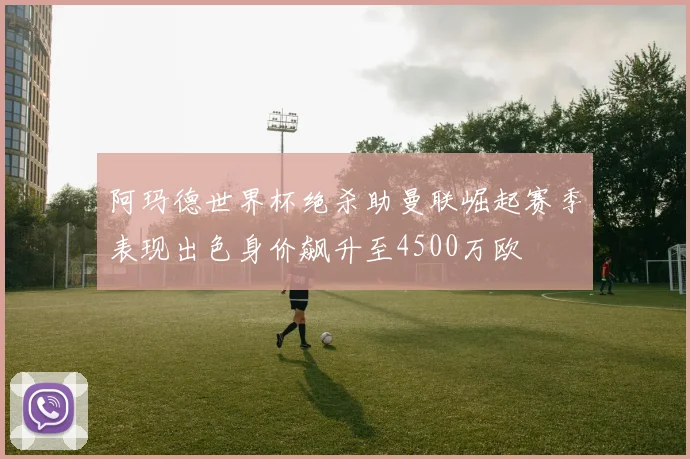 阿玛德世界杯绝杀助曼联崛起赛季表现出色身价飙升至4500万欧