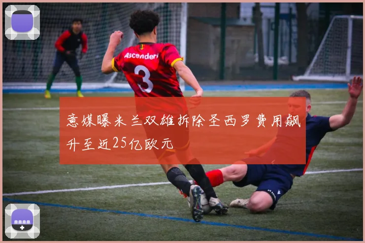 意媒曝米兰双雄拆除圣西罗费用飙升至近25亿欧元