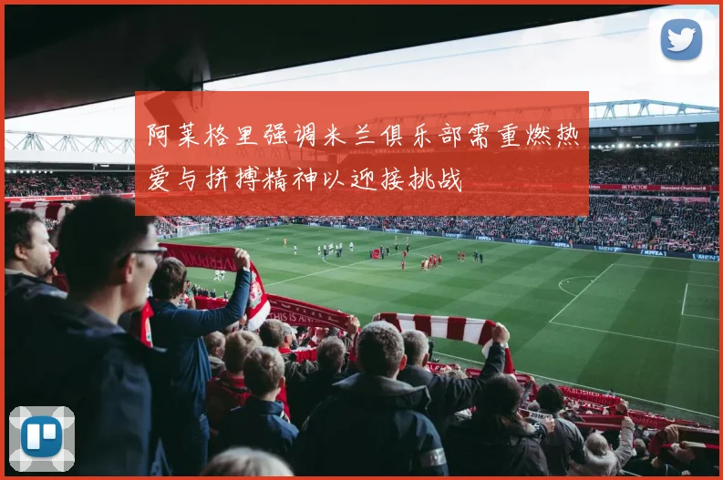 阿莱格里强调米兰俱乐部需重燃热爱与拼搏精神以迎接挑战