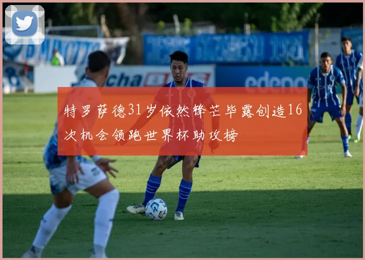特罗萨德31岁依然锋芒毕露创造16次机会领跑世界杯助攻榜