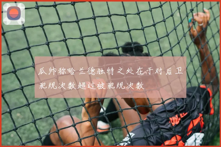 瓜帅称哈兰德独特之处在于对后卫犯规次数超过被犯规次数