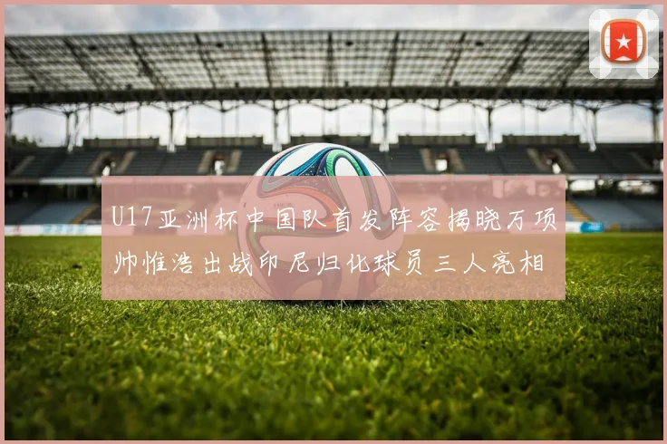 U17亚洲杯中国队首发阵容揭晓万项帅惟浩出战印尼归化球员三人亮相