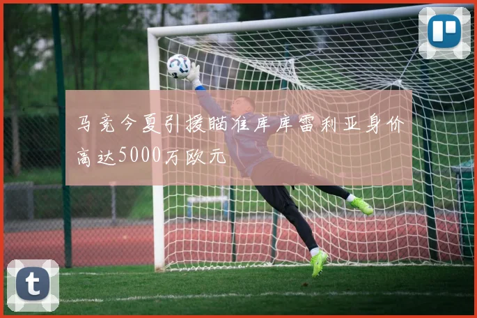 马竞今夏引援瞄准库库雷利亚身价高达5000万欧元