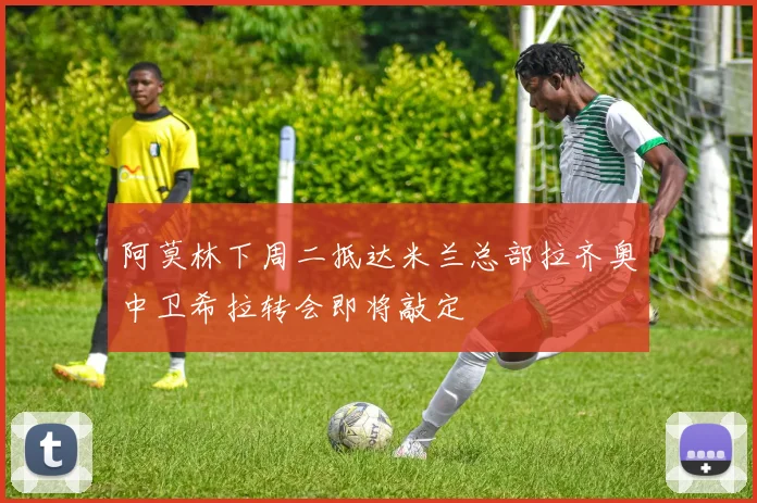 阿莫林下周二抵达米兰总部拉齐奥中卫希拉转会即将敲定