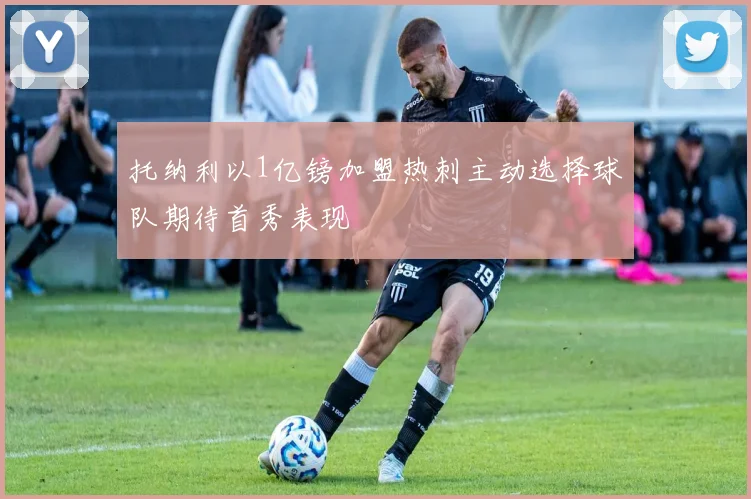 托纳利以1亿镑加盟热刺主动选择球队期待首秀表现