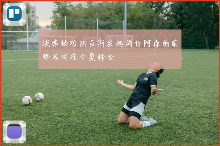 埃弗顿对热苏斯发起询价阿森纳前锋或将在今夏转会