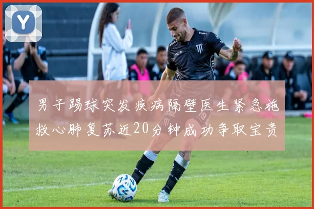 男子踢球突发疾病隔壁医生紧急施救心肺复苏近20分钟成功争取宝贵时间