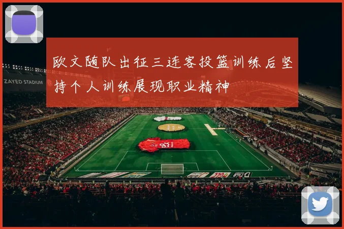 欧文随队出征三连客投篮训练后坚持个人训练展现职业精神