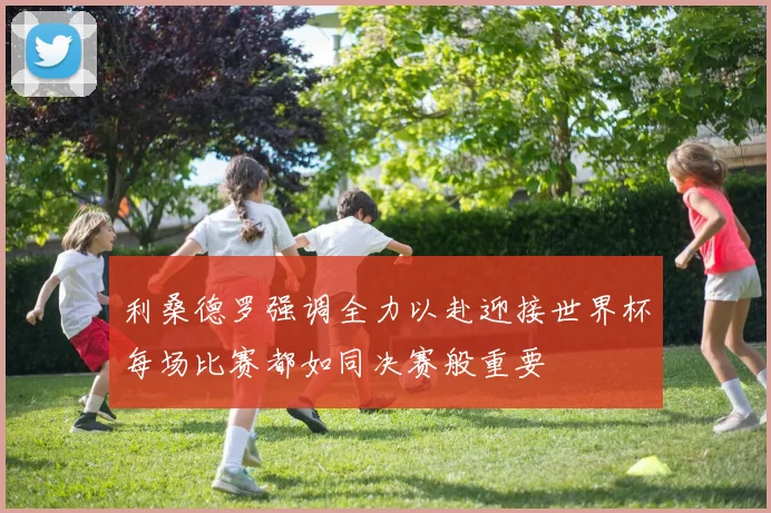 利桑德罗强调全力以赴迎接世界杯每场比赛都如同决赛般重要