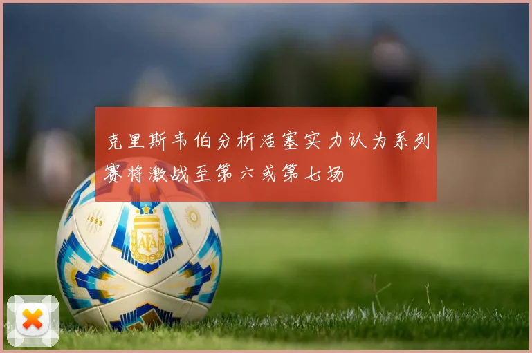 克里斯韦伯分析活塞实力认为系列赛将激战至第六或第七场