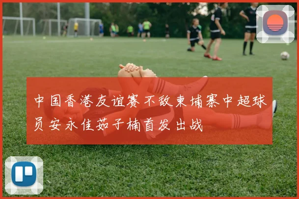中国香港友谊赛不敌柬埔寨中超球员安永佳茹子楠首发出战