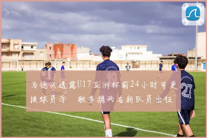 马德兴透露U17亚洲杯前24小时可更换球员浮嶋敏多携两名新队员出征