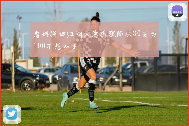 詹姆斯回归湖人意愿骤降从80变为100不想回去
