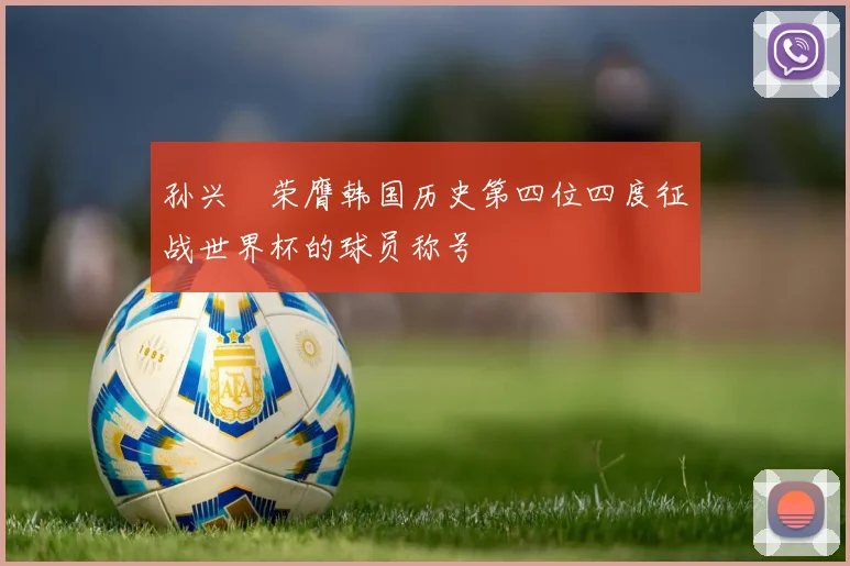 孙兴慜荣膺韩国历史第四位四度征战世界杯的球员称号