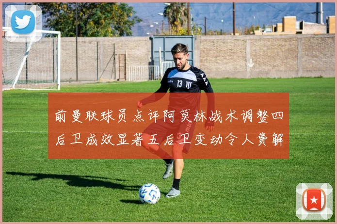 前曼联球员点评阿莫林战术调整四后卫成效显著五后卫变动令人费解