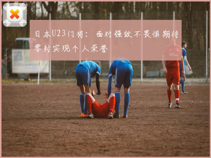 日本U23门将：面对强敌不畏惧期待零封实现个人荣誉
