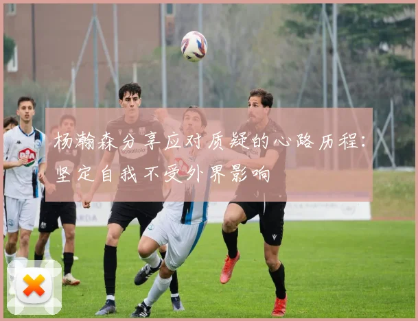 杨瀚森分享应对质疑的心路历程：坚定自我不受外界影响